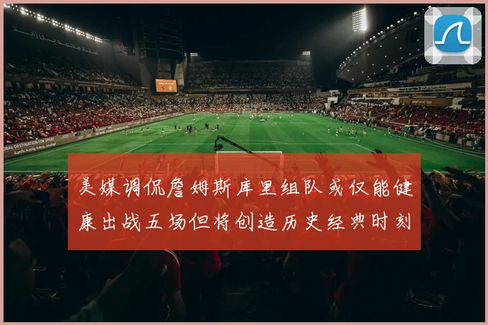 美媒调侃詹姆斯库里组队或仅能健康出战五场但将创造历史经典时刻