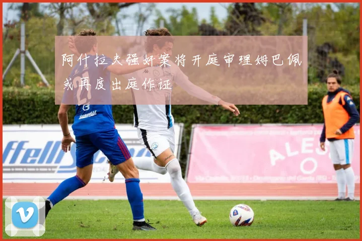阿什拉夫强奸案将开庭审理姆巴佩或再度出庭作证