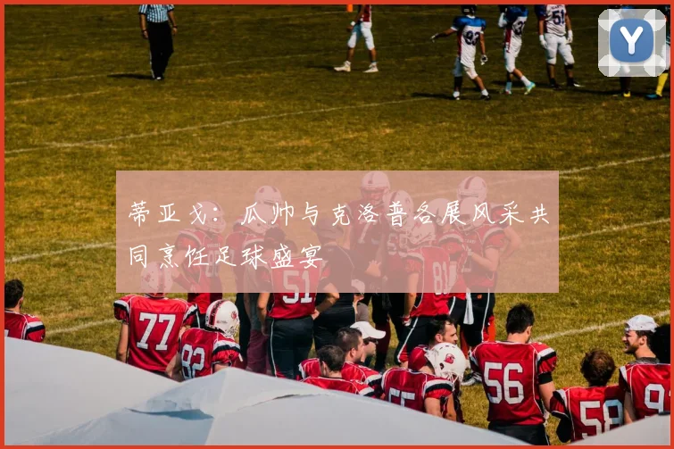 蒂亚戈：瓜帅与克洛普各展风采共同烹饪足球盛宴