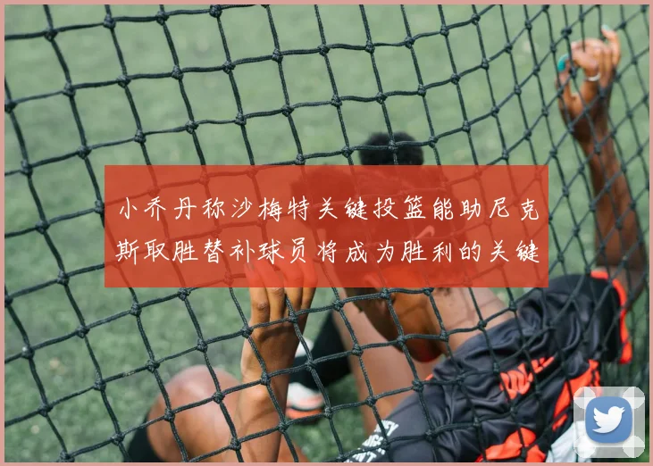小乔丹称沙梅特关键投篮能助尼克斯取胜替补球员将成为胜利的关键因素