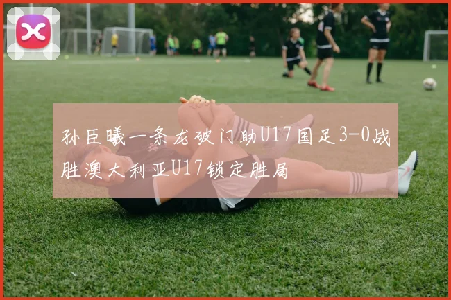 孙臣曦一条龙破门助U17国足3-0战胜澳大利亚U17锁定胜局