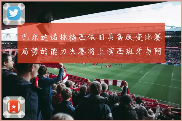 巴尔达诺称梅西依旧具备改变比赛局势的能力决赛将上演西班牙与阿根廷的对决