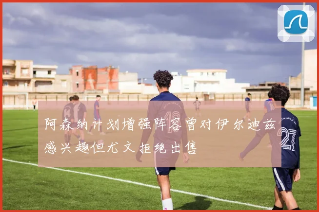 阿森纳计划增强阵容曾对伊尔迪兹感兴趣但尤文拒绝出售