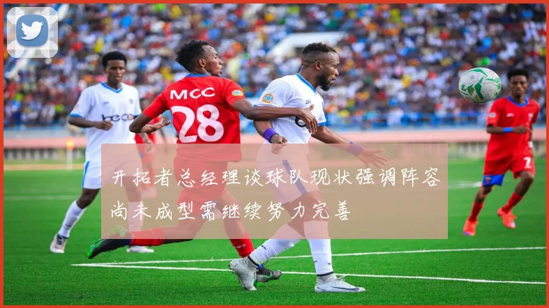 开拓者总经理谈球队现状强调阵容尚未成型需继续努力完善