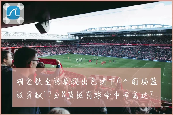胡金秋全场表现出色拼下6个前场篮板贡献17分8篮板罚球命中率高达75