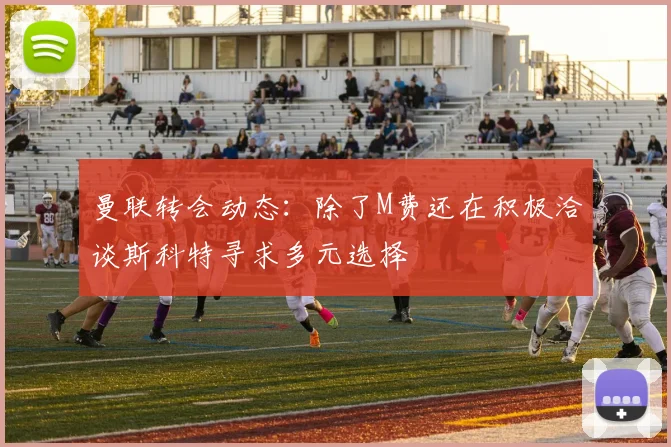 曼联转会动态:除了M费还在积极洽谈斯科特寻求多元选择