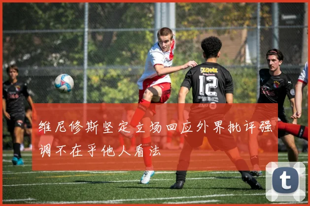 维尼修斯坚定立场回应外界批评强调不在乎他人看法