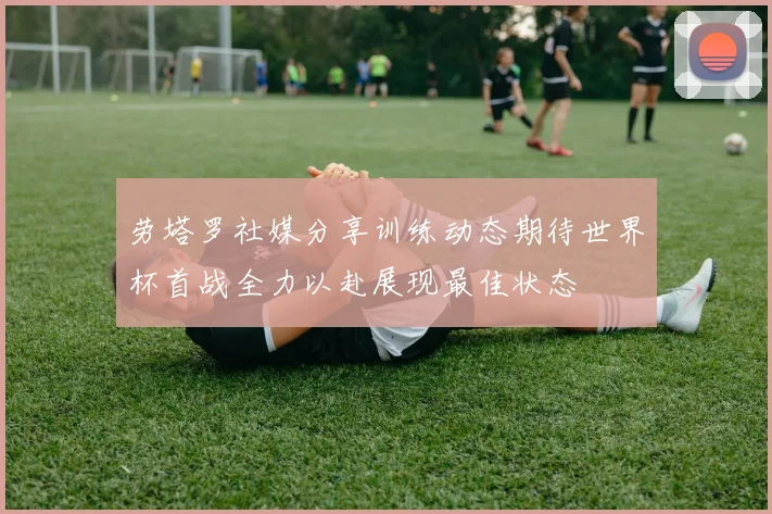 劳塔罗社媒分享训练动态期待世界杯首战全力以赴展现最佳状态