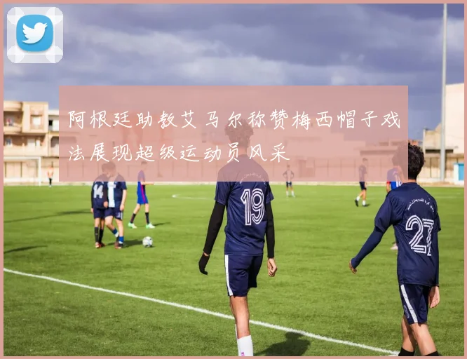 阿根廷助教艾马尔称赞梅西帽子戏法展现超级运动员风采