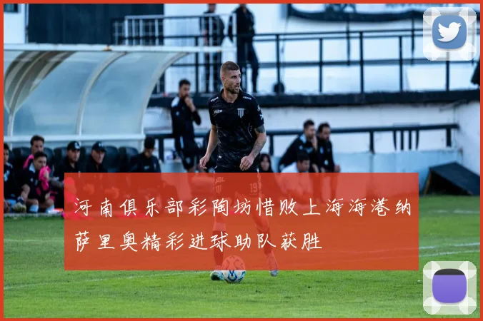 河南俱乐部彩陶坊惜败上海海港纳萨里奥精彩进球助队获胜