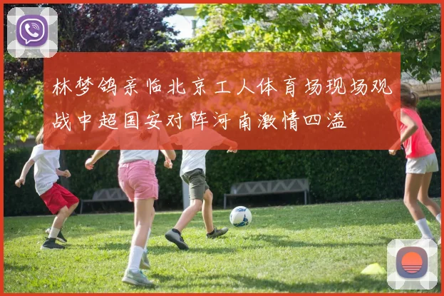 林梦鸽亲临北京工人体育场现场观战中超国安对阵河南激情四溢