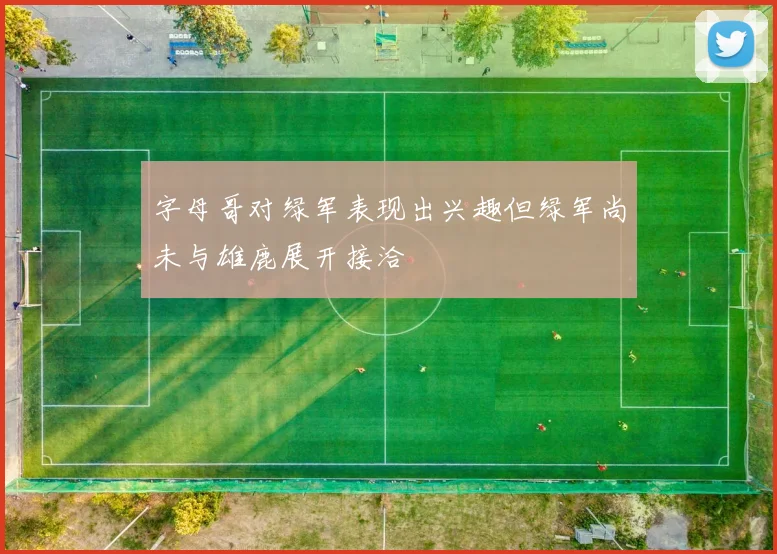 字母哥对绿军表现出兴趣但绿军尚未与雄鹿展开接洽