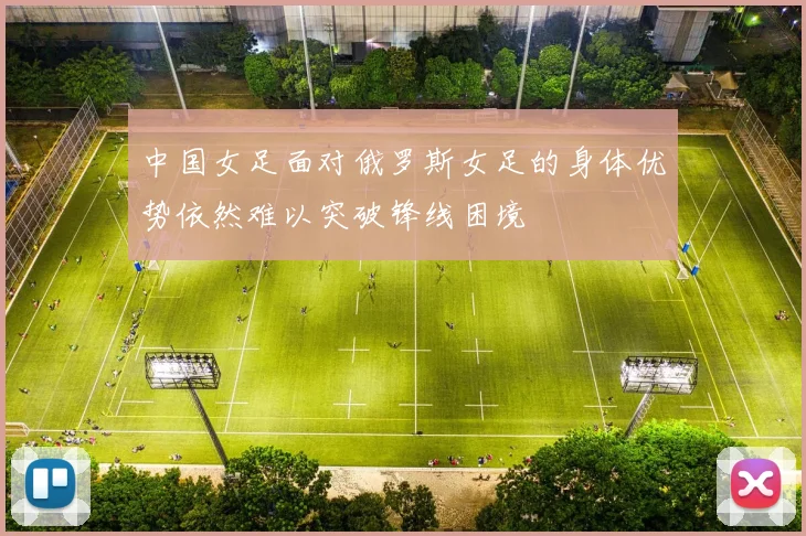 中国女足面对俄罗斯女足的身体优势依然难以突破锋线困境