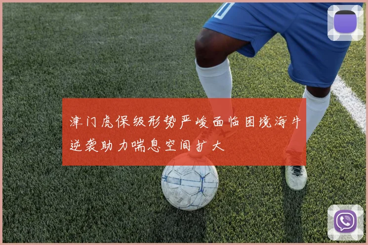 津门虎保级形势严峻面临困境海牛逆袭助力喘息空间扩大