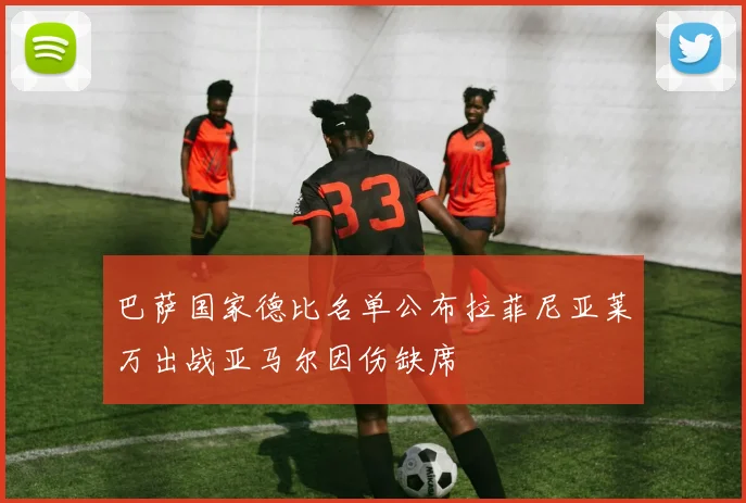 巴萨国家德比名单公布拉菲尼亚莱万出战亚马尔因伤缺席
