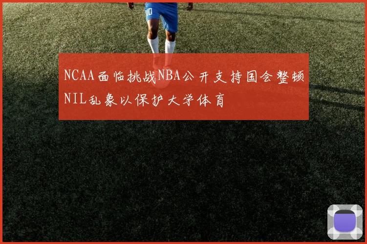 NCAA面临挑战NBA公开支持国会整顿NIL乱象以保护大学体育
