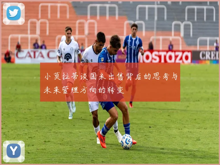 小莫拉蒂谈国米出售背后的思考与未来管理方向的转变