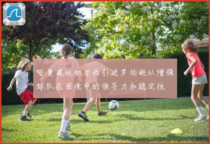 哈曼建议切尔西引进罗伯逊以增强球队在困境中的领导力和稳定性