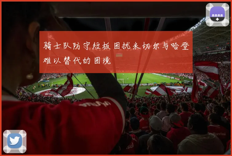 骑士队防守短板困扰米切尔与哈登难以替代的困境