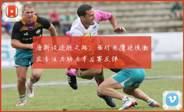 唐斯谈连胜之路：面对老鹰逆境激发专注力助力季后赛反弹
