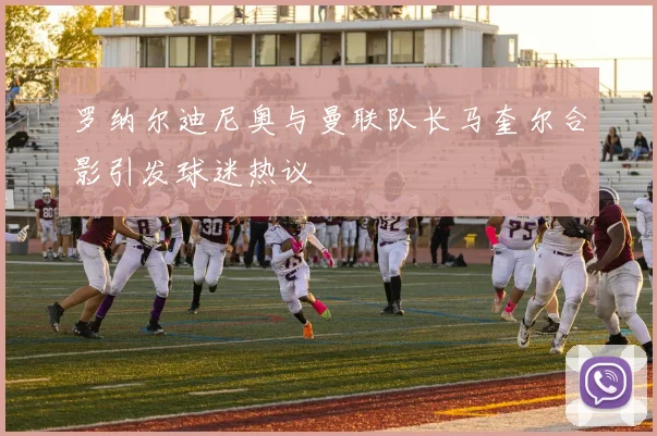 罗纳尔迪尼奥与曼联队长马奎尔合影引发球迷热议