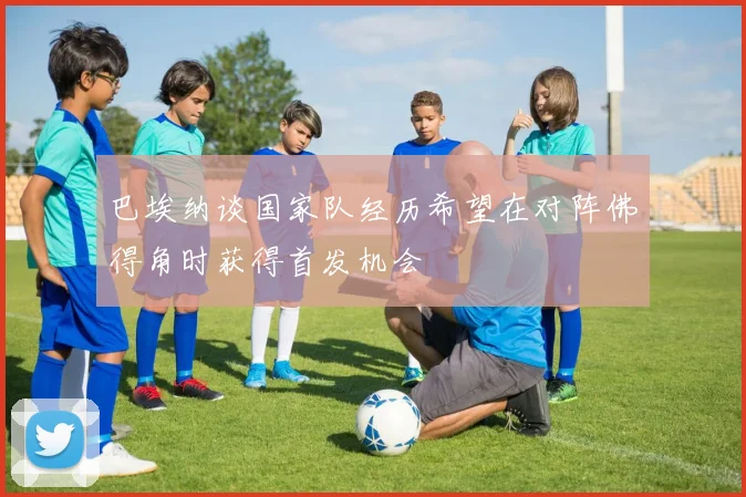 巴埃纳谈国家队经历希望在对阵佛得角时获得首发机会