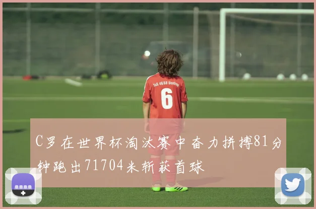 C罗在世界杯淘汰赛中奋力拼搏81分钟跑出71704米斩获首球