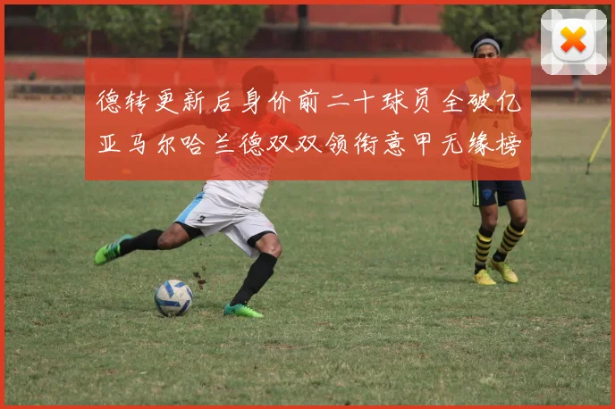 德转更新后身价前二十球员全破亿亚马尔哈兰德双双领衔意甲无缘榜单