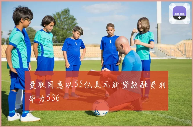 曼联同意以55亿美元新贷款融资利率为536