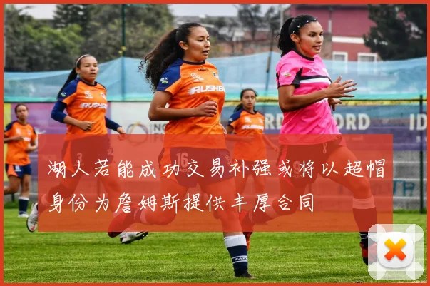 湖人若能成功交易补强或将以超帽身份为詹姆斯提供丰厚合同