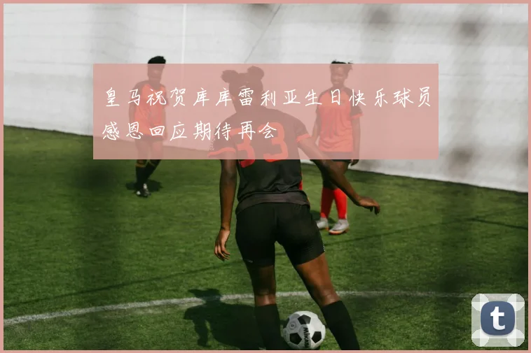 皇马祝贺库库雷利亚生日快乐球员感恩回应期待再会