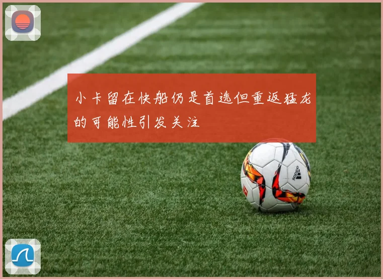 小卡留在快船仍是首选但重返猛龙的可能性引发关注