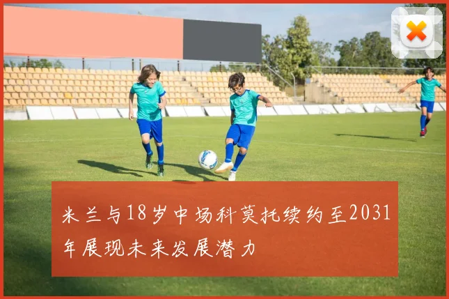 米兰与18岁中场科莫托续约至2031年展现未来发展潜力