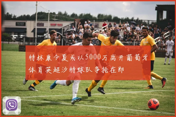 特林康今夏或以5000万离开葡萄牙体育英超沙特球队争抢在即