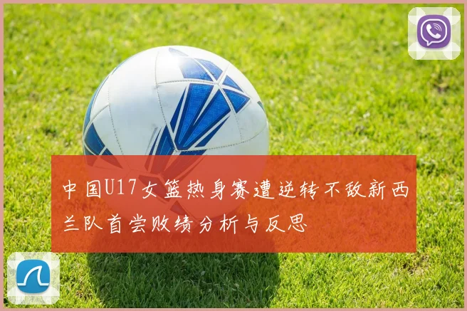 中国U17女篮热身赛遭逆转不敌新西兰队首尝败绩分析与反思